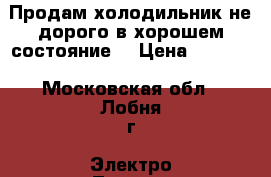 Продам холодильник не дорого в хорошем состояние  › Цена ­ 3 500 - Московская обл., Лобня г. Электро-Техника » Бытовая техника   . Московская обл.,Лобня г.